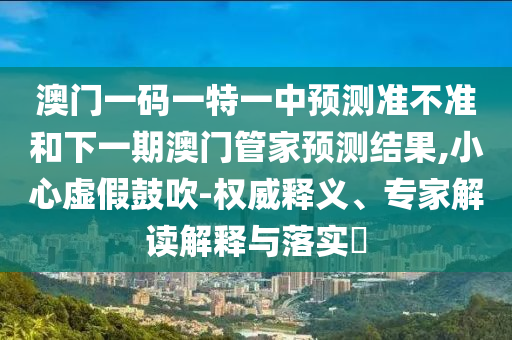 澳門一碼一特一中預(yù)測準(zhǔn)不準(zhǔn)和下一期澳門管家預(yù)測結(jié)果,小心虛假鼓吹-權(quán)威釋義、專家解讀解釋與落實(shí)?