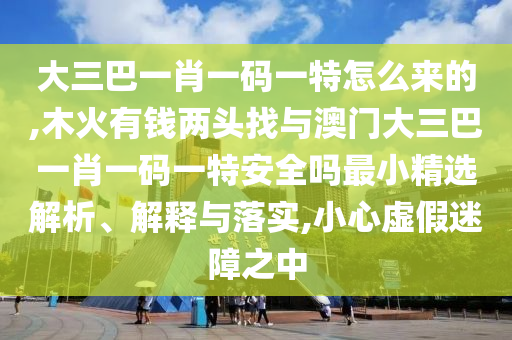 大三巴一肖一碼一特怎么來的,木火有錢兩頭找與澳門大三巴一肖一碼一特安全嗎最小精選解析、解釋與落實(shí),小心虛假迷障之中