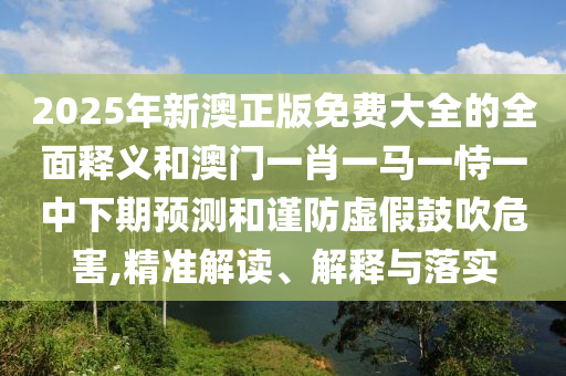 2025年新澳正版免費大全的全面釋義和澳門一肖一馬一恃一中下期預(yù)測和謹防虛假鼓吹危害,精準解讀、解釋與落實