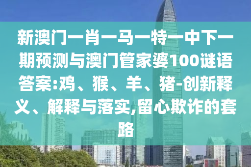 新澳門一肖一馬一特一中下一期預(yù)測與澳門管家婆100謎語答案:雞、猴、羊、豬-創(chuàng)新釋義、解釋與落實(shí),留心欺詐的套路