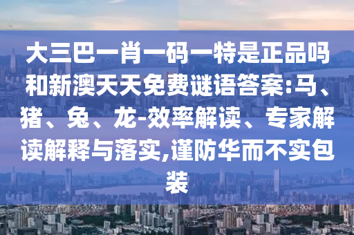 大三巴一肖一碼一特是正品嗎和新澳天天免費謎語答案:馬、豬、兔、龍-效率解讀、專家解讀解釋與落實,謹防華而不實包裝