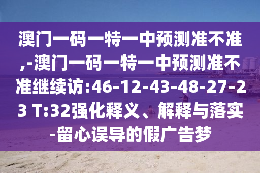 澳門一碼一特一中預(yù)測準(zhǔn)不準(zhǔn),-澳門一碼一特一中預(yù)測準(zhǔn)不準(zhǔn)繼續(xù)訪:46-12-43-48-27-23 T:32強(qiáng)化釋義、解釋與落實(shí)-留心誤導(dǎo)的假廣告夢