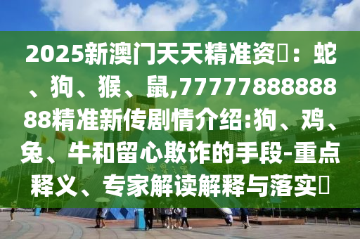 2025新澳門天天精準(zhǔn)資枓：蛇、狗、猴、鼠,7777788888888精準(zhǔn)新傳劇情介紹:狗、雞、兔、牛和留心欺詐的手段-重點(diǎn)釋義、專家解讀解釋與落實(shí)?