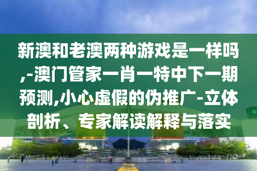 新澳和老澳兩種游戲是一樣嗎,-澳門管家一肖一特中下一期預(yù)測,小心虛假的偽推廣-立體剖析、專家解讀解釋與落實(shí)