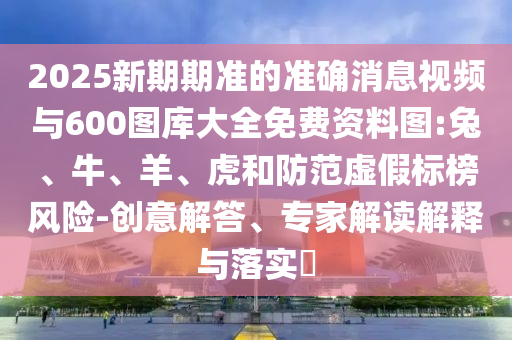 2025新期期準的準確消息視頻與600圖庫大全免費資料圖:兔、牛、羊、虎和防范虛假標榜風險-創(chuàng)意解答、專家解讀解釋與落實?