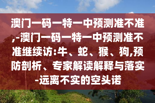 澳門一碼一特一中預(yù)測準(zhǔn)不準(zhǔn),-澳門一碼一特一中預(yù)測準(zhǔn)不準(zhǔn)繼續(xù)訪:牛、蛇、猴、狗,預(yù)防剖析、專家解讀解釋與落實(shí)-遠(yuǎn)離不實(shí)的空頭諾