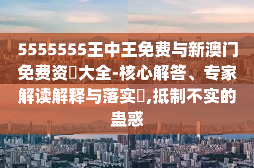 5555555王中王免費(fèi)與新澳門免費(fèi)資枓大全-核心解答、專家解讀解釋與落實(shí)?,抵制不實(shí)的蠱惑