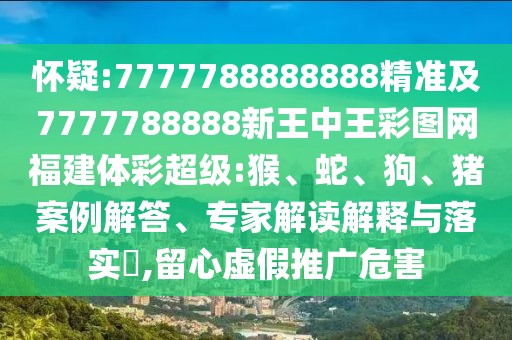 懷疑:7777788888888精準及7777788888新王中王彩圖網(wǎng)福建體彩超級:猴、蛇、狗、豬案例解答、專家解讀解釋與落實?,留心虛假推廣危害