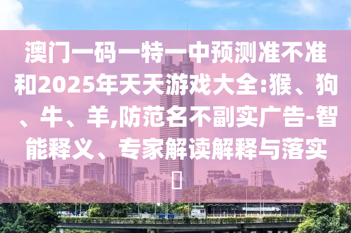 澳門一碼一特一中預(yù)測(cè)準(zhǔn)不準(zhǔn)和2025年天天游戲大全:猴、狗、牛、羊,防范名不副實(shí)廣告-智能釋義、專家解讀解釋與落實(shí)?