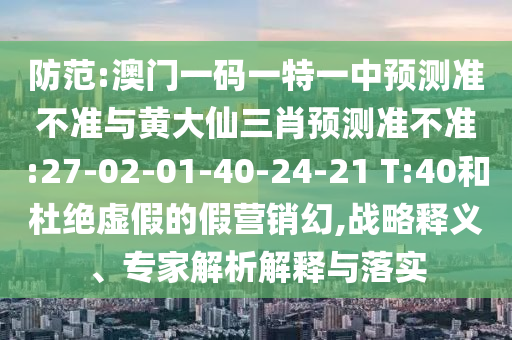 防范:澳門一碼一特一中預測準不準與黃大仙三肖預測準不準:27-02-01-40-24-21 T:40和杜絕虛假的假營銷幻,戰(zhàn)略釋義、專家解析解釋與落實