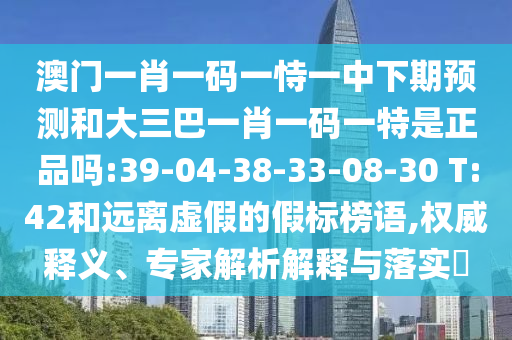 澳門一肖一碼一恃一中下期預(yù)測(cè)和大三巴一肖一碼一特是正品嗎:39-04-38-33-08-30 T:42和遠(yuǎn)離虛假的假標(biāo)榜語(yǔ),權(quán)威釋義、專家解析解釋與落實(shí)?