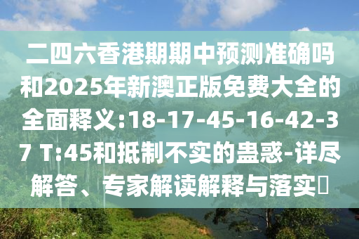 二四六香港期期中預(yù)測(cè)準(zhǔn)確嗎和2025年新澳正版免費(fèi)大全的全面釋義:18-17-45-16-42-37 T:45和抵制不實(shí)的蠱惑-詳盡解答、專家解讀解釋與落實(shí)?