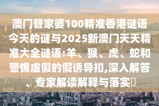 澳門管家婆100精準(zhǔn)香港謎語(yǔ)今天的謎與2025新澳門天天精準(zhǔn)大全謎語(yǔ):羊、猴、虎、蛇和警惕虛假的假誘導(dǎo)扣,深入解答、專家解讀解釋與落實(shí)?