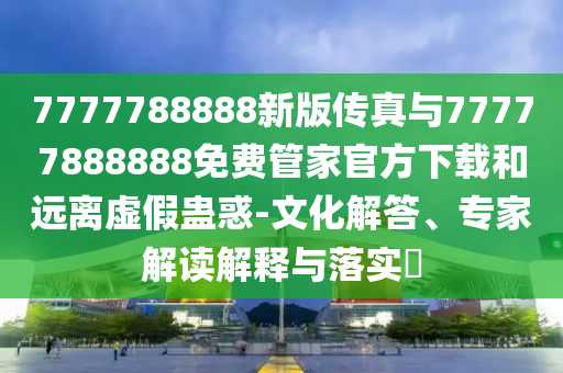 7777788888新版?zhèn)髡媾c77777888888免費管家官方下載和遠(yuǎn)離虛假蠱惑-文化解答、專家解讀解釋與落實?
