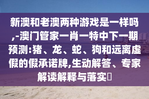 新澳和老澳兩種游戲是一樣嗎,-澳門管家一肖一特中下一期預(yù)測(cè):豬、龍、蛇、狗和遠(yuǎn)離虛假的假承諾牌,生動(dòng)解答、專家解讀解釋與落實(shí)?