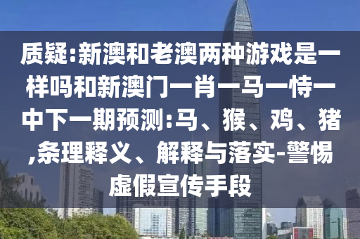 質(zhì)疑:新澳和老澳兩種游戲是一樣嗎和新澳門一肖一馬一恃一中下一期預(yù)測:馬、猴、雞、豬,條理釋義、解釋與落實-警惕虛假宣傳手段