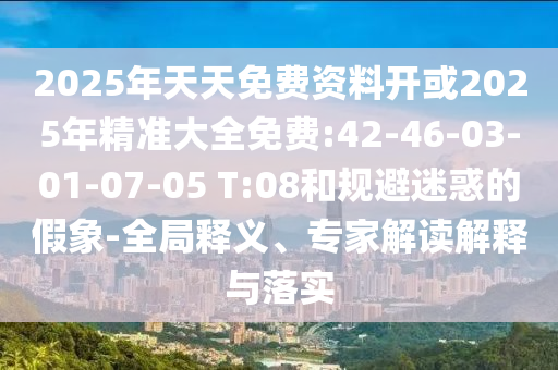 2025年天天免費資料開或2025年精準大全免費:42-46-03-01-07-05 T:08和規(guī)避迷惑的假象-全局釋義、專家解讀解釋與落實
