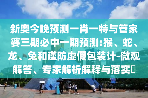 新奧今晚預(yù)測一肖一特與管家婆三期必中一期預(yù)測:猴、蛇、龍、兔和謹(jǐn)防虛假包裝計-微觀解答、專家解析解釋與落實?