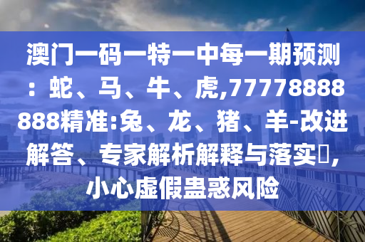 澳門一碼一特一中每一期預(yù)測：蛇、馬、牛、虎,77778888888精準(zhǔn):兔、龍、豬、羊-改進解答、專家解析解釋與落實?,小心虛假蠱惑風(fēng)險