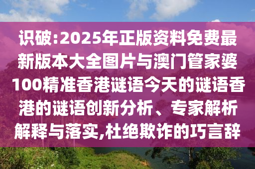 識破:2025年正版資料免費最新版本大全圖片與澳門管家婆100精準香港謎語今天的謎語香港的謎語創(chuàng)新分析、專家解析解釋與落實,杜絕欺詐的巧言辭