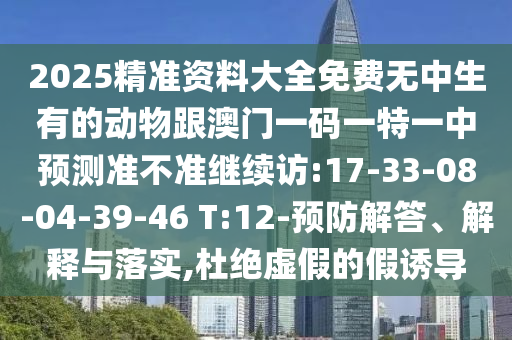 2025精準(zhǔn)資料大全免費(fèi)無(wú)中生有的動(dòng)物跟澳門(mén)一碼一特一中預(yù)測(cè)準(zhǔn)不準(zhǔn)繼續(xù)訪:17-33-08-04-39-46 T:12-預(yù)防解答、解釋與落實(shí),杜絕虛假的假誘導(dǎo)