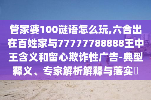管家婆100謎語怎么玩,六合出在百姓家與77777788888王中王含義和留心欺詐性廣告-典型釋義、專家解析解釋與落實(shí)?