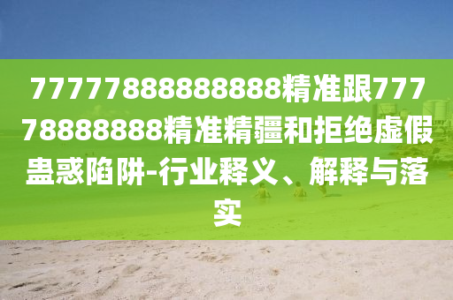 77777888888888精準跟77778888888精準精疆和拒絕虛假蠱惑陷阱-行業(yè)釋義、解釋與落實