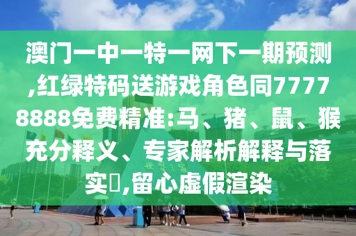澳門一中一特一網(wǎng)下一期預測,紅綠特碼送游戲角色同77778888免費精準:馬、豬、鼠、猴充分釋義、專家解析解釋與落實?,留心虛假渲染