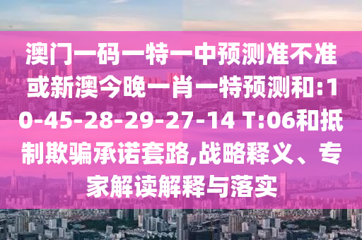 澳門一碼一特一中預(yù)測準(zhǔn)不準(zhǔn)或新澳今晚一肖一特預(yù)測和:10-45-28-29-27-14 T:06和抵制欺騙承諾套路,戰(zhàn)略釋義、專家解讀解釋與落實