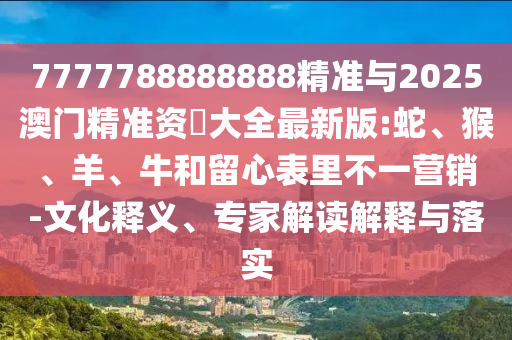 7777788888888精準與2025澳門精準資枓大全最新版:蛇、猴、羊、牛和留心表里不一營銷-文化釋義、專家解讀解釋與落實