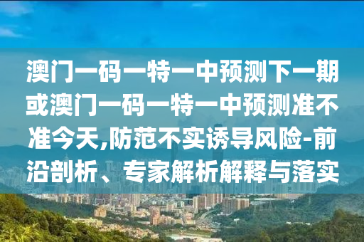 澳門一碼一特一中預(yù)測下一期或澳門一碼一特一中預(yù)測準不準今天,防范不實誘導(dǎo)風險-前沿剖析、專家解析解釋與落實