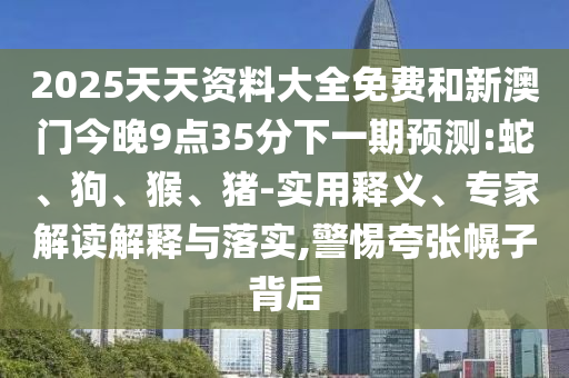 2025天天資料大全免費和新澳門今晚9點35分下一期預測:蛇、狗、猴、豬-實用釋義、專家解讀解釋與落實,警惕夸張幌子背后