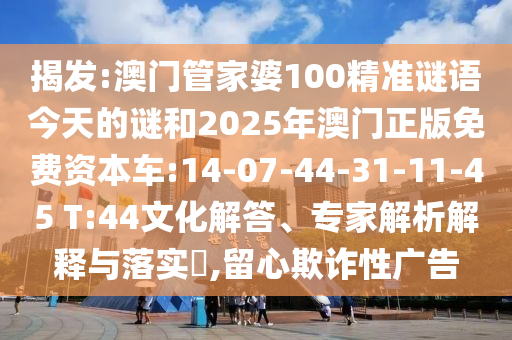 揭發(fā):澳門(mén)管家婆100精準(zhǔn)謎語(yǔ)今天的謎和2025年澳門(mén)正版免費(fèi)資本車(chē):14-07-44-31-11-45 T:44文化解答、專(zhuān)家解析解釋與落實(shí)?,留心欺詐性廣告