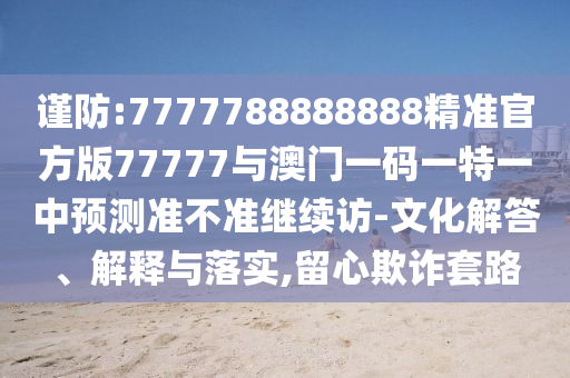 謹(jǐn)防:7777788888888精準(zhǔn)官方版77777與澳門一碼一特一中預(yù)測準(zhǔn)不準(zhǔn)繼續(xù)訪-文化解答、解釋與落實,留心欺詐套路