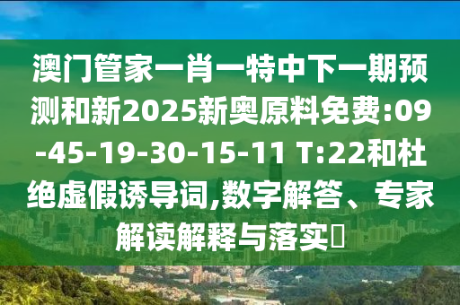 澳門管家一肖一特中下一期預(yù)測(cè)和新2025新奧原料免費(fèi):09-45-19-30-15-11 T:22和杜絕虛假誘導(dǎo)詞,數(shù)字解答、專家解讀解釋與落實(shí)?