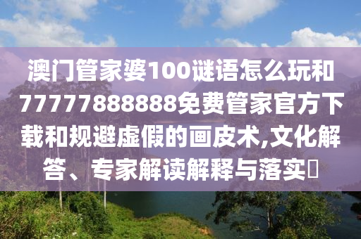 澳門管家婆100謎語怎么玩和77777888888免費管家官方下載和規(guī)避虛假的畫皮術(shù),文化解答、專家解讀解釋與落實?