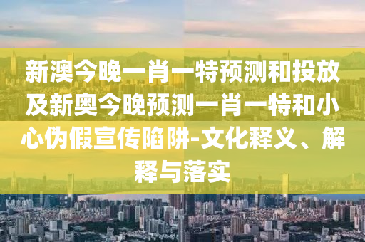 新澳今晚一肖一特預(yù)測和投放及新奧今晚預(yù)測一肖一特和小心偽假宣傳陷阱-文化釋義、解釋與落實
