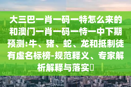 大三巴一肖一碼一特怎么來的和澳門一肖一碼一恃一中下期預(yù)測:牛、豬、蛇、龍和抵制徒有虛名標(biāo)榜-規(guī)范釋義、專家解析解釋與落實?