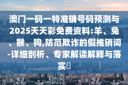 澳門(mén)一碼一特準(zhǔn)確號(hào)碼預(yù)測(cè)與2025天天彩免費(fèi)資料:羊、兔、猴、狗,防范欺詐的假推銷(xiāo)詞-詳細(xì)剖析、專家解讀解釋與落實(shí)?