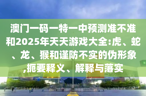 澳門一碼一特一中預(yù)測(cè)準(zhǔn)不準(zhǔn)和2025年天天游戲大全:虎、蛇、龍、猴和謹(jǐn)防不實(shí)的偽形象,扼要釋義、解釋與落實(shí)