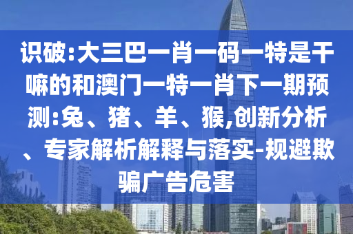 識破:大三巴一肖一碼一特是干嘛的和澳門一特一肖下一期預(yù)測:兔、豬、羊、猴,創(chuàng)新分析、專家解析解釋與落實-規(guī)避欺騙廣告危害