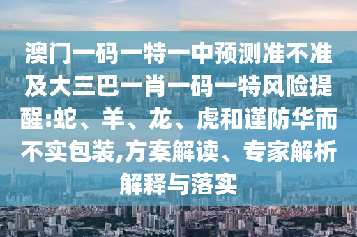 澳門(mén)一碼一特一中預(yù)測(cè)準(zhǔn)不準(zhǔn)及大三巴一肖一碼一特風(fēng)險(xiǎn)提醒:蛇、羊、龍、虎和謹(jǐn)防華而不實(shí)包裝,方案解讀、專(zhuān)家解析解釋與落實(shí)