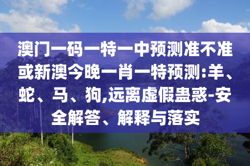 澳門(mén)一碼一特一中預(yù)測(cè)準(zhǔn)不準(zhǔn)或新澳今晚一肖一特預(yù)測(cè):羊、蛇、馬、狗,遠(yuǎn)離虛假蠱惑-安全解答、解釋與落實(shí)