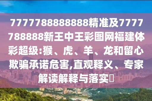 7777788888888精準及7777788888新王中王彩圖網(wǎng)福建體彩超級:猴、虎、羊、龍和留心欺騙承諾危害,直觀釋義、專家解讀解釋與落實?