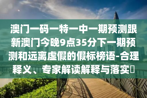 澳門一碼一特一中一期預(yù)測(cè)跟新澳門今晚9點(diǎn)35分下一期預(yù)測(cè)和遠(yuǎn)離虛假的假標(biāo)榜語(yǔ)-合理釋義、專家解讀解釋與落實(shí)?