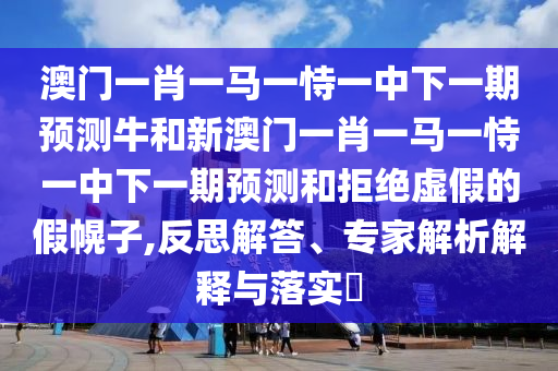 澳門一肖一馬一恃一中下一期預測牛和新澳門一肖一馬一恃一中下一期預測和拒絕虛假的假幌子,反思解答、專家解析解釋與落實?