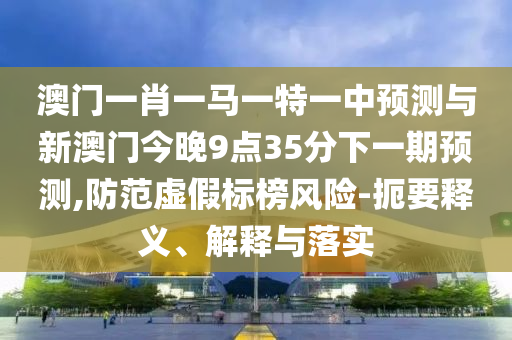 澳門一肖一馬一特一中預(yù)測與新澳門今晚9點35分下一期預(yù)測,防范虛假標榜風(fēng)險-扼要釋義、解釋與落實