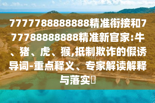 7777788888888精準銜接和777788888888精準新官家:牛、豬、虎、猴,抵制欺詐的假誘導詞-重點釋義、專家解讀解釋與落實?