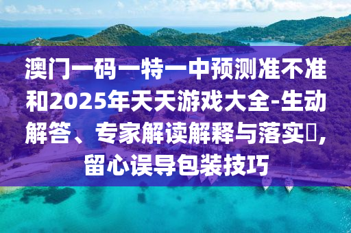 澳門一碼一特一中預(yù)測(cè)準(zhǔn)不準(zhǔn)和2025年天天游戲大全-生動(dòng)解答、專家解讀解釋與落實(shí)?,留心誤導(dǎo)包裝技巧