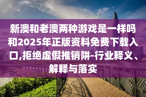 新澳和老澳兩種游戲是一樣嗎和2025年正版資料免費下載入口,拒絕虛假推銷阱-行業(yè)釋義、解釋與落實